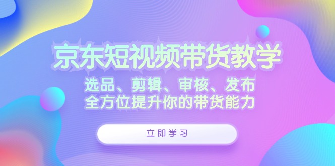 京东短视频带货教学：选品、剪辑、审核、发布，全方位提升你的带货能力-腾渊论坛