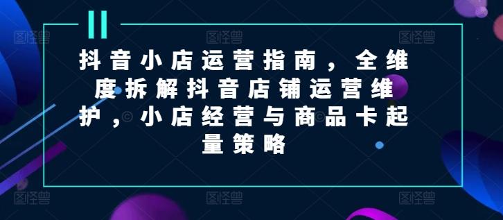 抖音小店运营指南，全维度拆解抖音店铺运营维护，小店经营与商品卡起量策略-腾渊网创