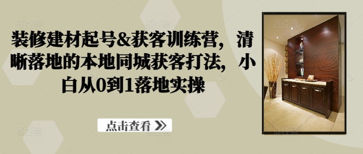 装修建材起号&获客训练营，​清晰落地的本地同城获客打法，小白从0到1落地实操-腾渊网创