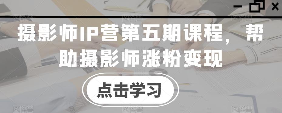 摄影师IP营第五期课程，帮助摄影师涨粉变现-腾渊论坛
