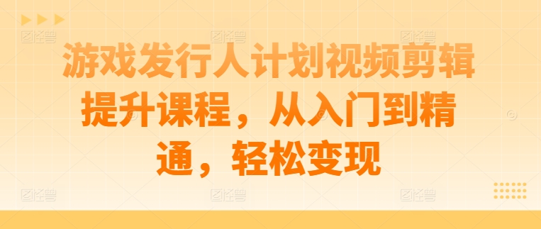 游戏发行人计划视频剪辑提升课程，从入门到精通，轻松变现-腾渊论坛