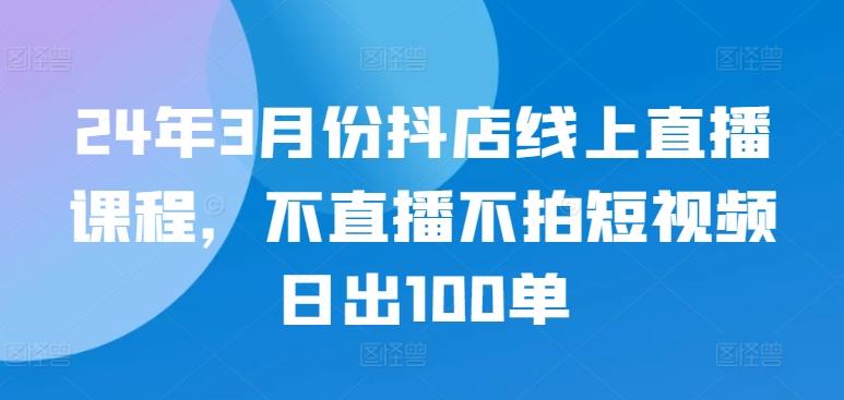 24年3月份抖店线上直播课程，不直播不拍短视频日出100单-腾渊论坛