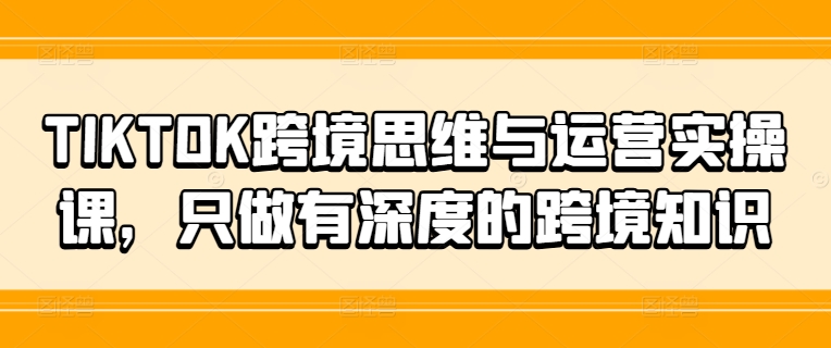 TIKTOK跨境思维与运营实操课，只做有深度的跨境知识-腾渊论坛