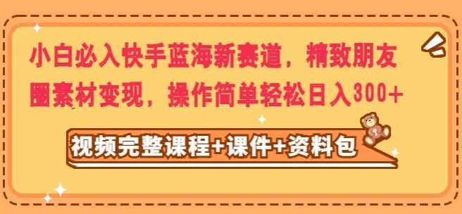小白必入快手蓝海新赛道，精致朋友圈素材变现，操作简单轻松日入300-腾渊网创