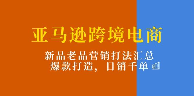 亚马逊跨境电商：新品老品营销打法汇总，爆款打造，日销千单-腾渊网创