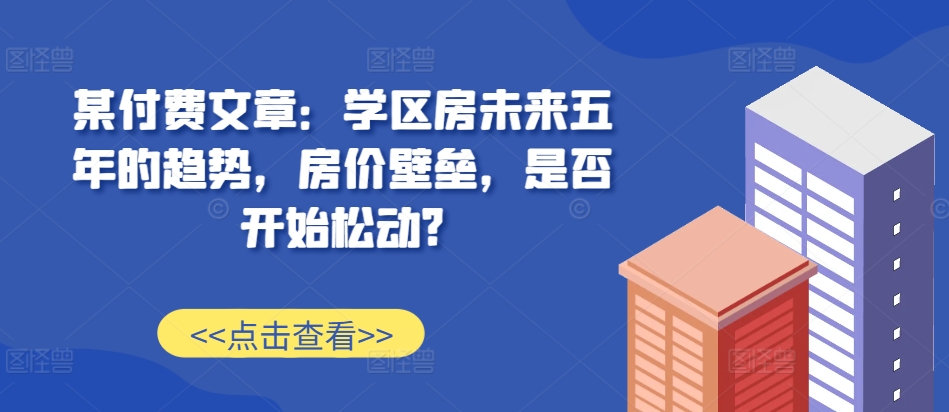 某付费文章：学区房未来五年的趋势，房价壁垒，是否开始松动?-腾渊网创
