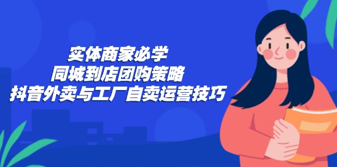实体商家必学：同城到店团购策略：抖音外卖与工厂自卖运营技巧-腾渊网创