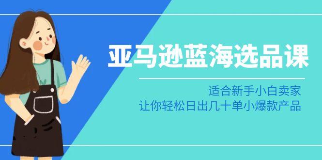 亚马逊-蓝海选品课：适合新手小白卖家，让你轻松日出几十单小爆款产品-腾渊网创