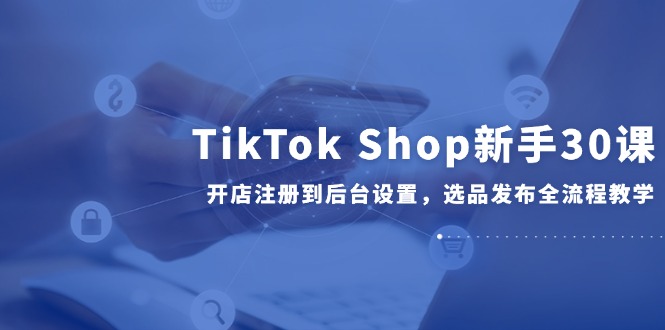 TikTok Shop新手30课，开店注册到后台设置，选品发布全流程教学-腾渊网创