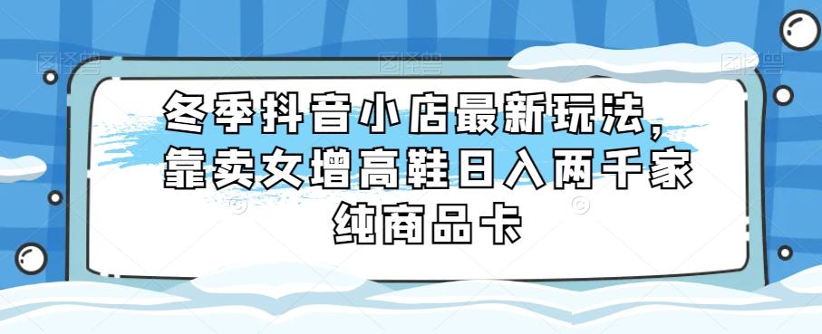 冬季抖音小店最新玩法，靠卖女增高鞋日入两千家纯商品卡【揭秘】-腾渊网创