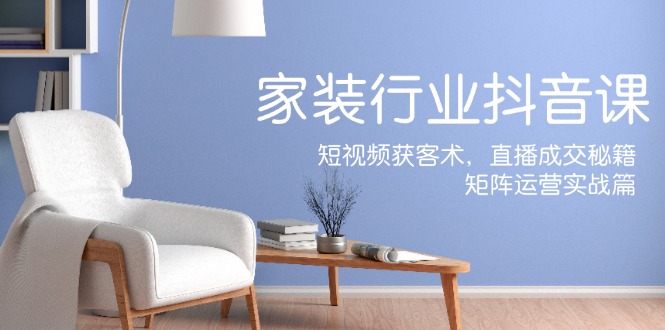 家装抖音课：短视频获客术，直播成交秘籍，矩阵运营实战篇-腾渊网创