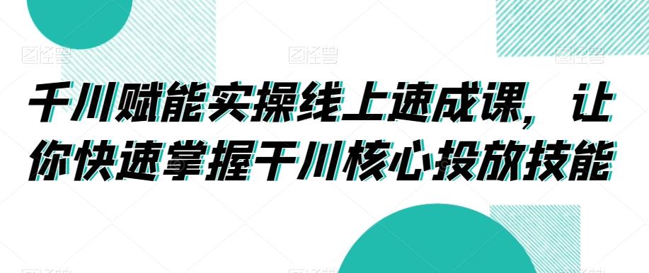 千川赋能实操线上速成课，让你快速掌握干川核心投放技能-腾渊论坛