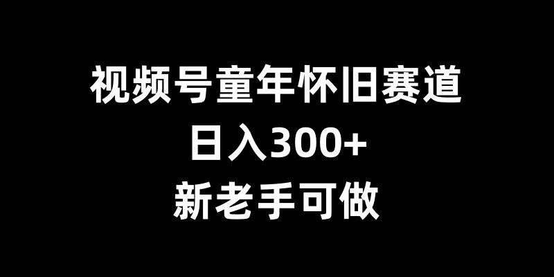 视频号童年怀旧赛道，日入300+，新老手可做【揭秘】-腾渊网创