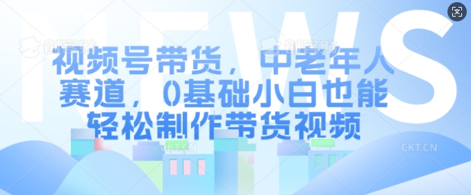 视频号带货，中老年人赛道，0基础小白也能轻松制作带货视频-腾渊网创