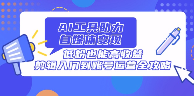 AI工具助力自媒体变现，低粉也能高收益，剪辑入门到账号运营全攻略-腾渊网创