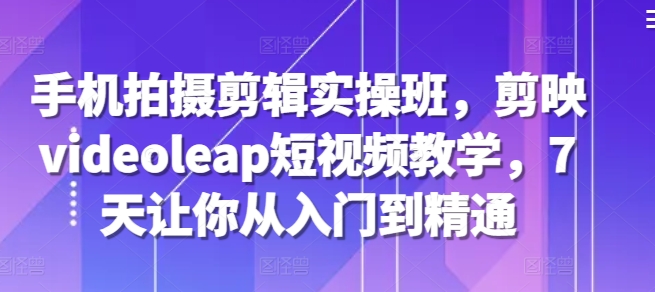 手机拍摄剪辑实操班，剪映videoleap短视频教学，7天让你从入门到精通-腾渊网创