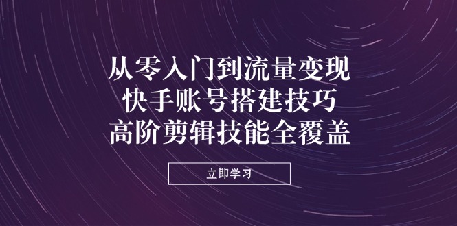 从零入门到流量变现，快手账号搭建技巧，高阶剪辑技能全覆盖-腾渊网创