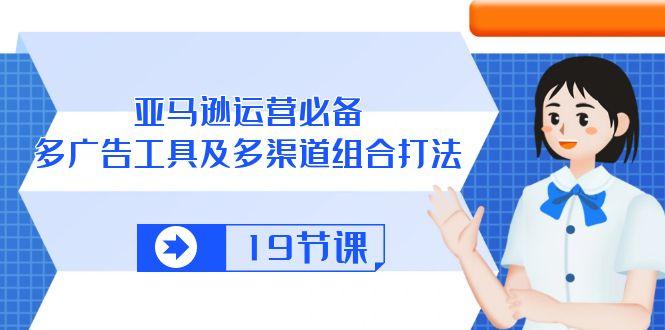 亚马逊 运营必备，多广告 工具及多渠道组合打法(19节课-腾渊网创