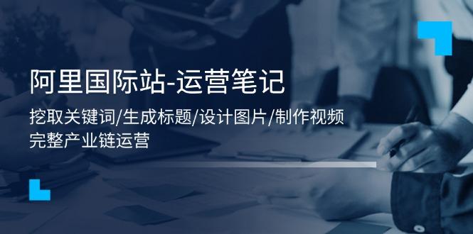 阿里国际站-运营笔记：挖取关键词/生成标题/设计图片/制作视频/56节课-腾渊论坛
