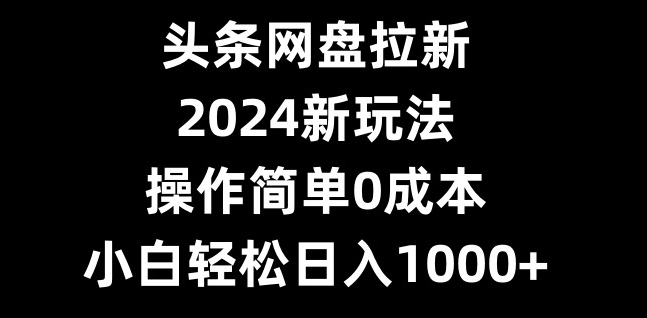 头条网盘拉新，2024新玩法，操作简单0成本，小白轻松日入1000+-腾渊网创