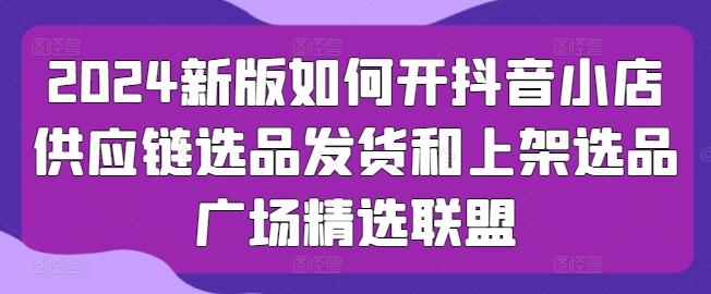 2024新版如何开抖音小店供应链选品发货和上架选品广场精选联盟-腾渊网创