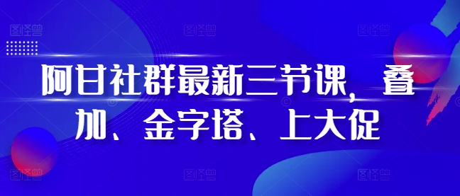 阿甘社群最新三节课，叠加、金字塔、上大促-腾渊网创