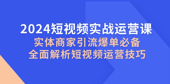 2024短视频实战运营课，实体商家引流爆单必备，全面解析短视频运营技巧-腾渊网创
