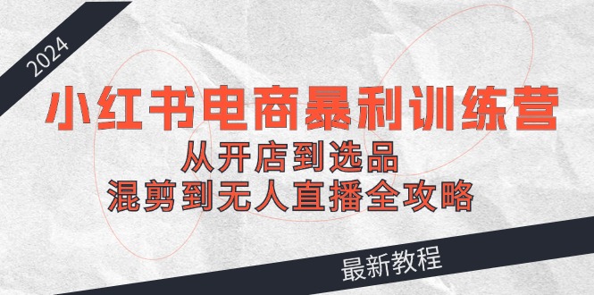 2024小红书电商暴利训练营：从开店到选品，混剪到无人直播全攻略-腾渊论坛