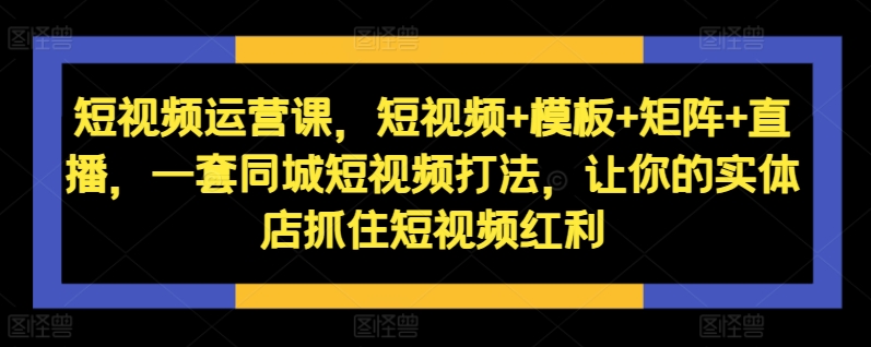 短视频运营课，短视频+模板+矩阵+直播，一套同城短视频打法，让你的实体店抓住短视频红利-腾渊论坛