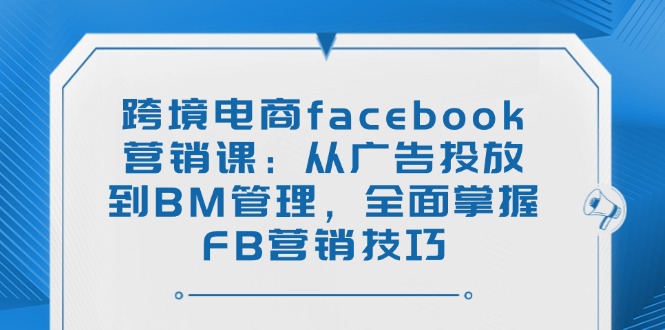 跨境电商facebook营销课：从广告投放到BM管理，全面掌握FB营销技巧-腾渊网创