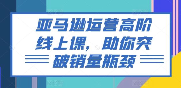 亚马逊运营高阶线上课，助你突破销量瓶颈-腾渊论坛