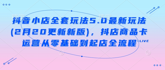 抖音小店全套玩法5.0最新玩法(2月20更新新版)，抖店商品卡运营从零基础到起店全流程-腾渊网创
