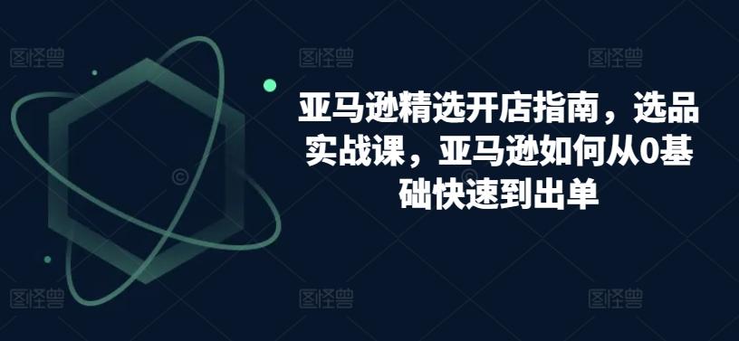 亚马逊精选开店指南，选品实战课，亚马逊如何从0基础快速到出单-腾渊论坛