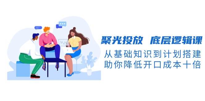 聚光投放底层逻辑课，从基础知识到计划搭建，助你降低开口成本十倍-腾渊网创