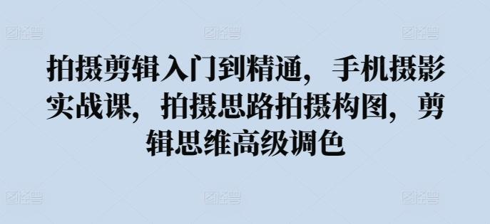 拍摄剪辑入门到精通，​手机摄影实战课，拍摄思路拍摄构图，剪辑思维高级调色-腾渊网创