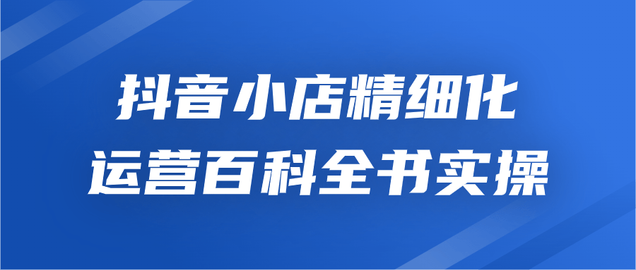 抖音小店精细化运营百科全书实操-腾渊论坛