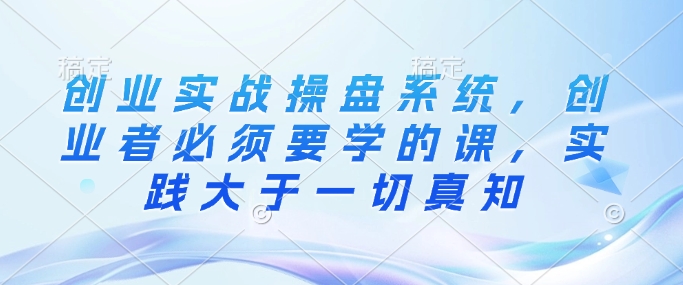 创业实战操盘系统，创业者必须要学的课，实践大于一切真知-腾渊论坛