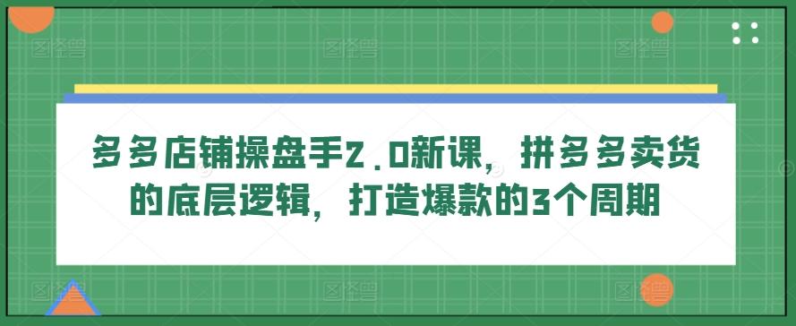 多多店铺操盘手2.0新课，拼多多卖货的底层逻辑，打造爆款的3个周期-腾渊论坛