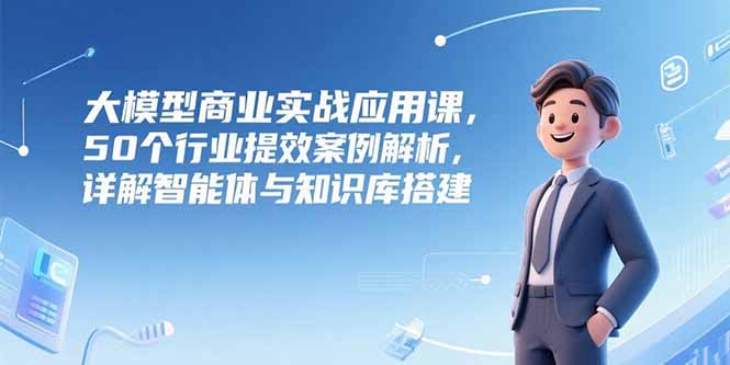 大模型商业实战应用课，50个行业提效案例解析，详解智能体与知识库搭建-腾渊网创