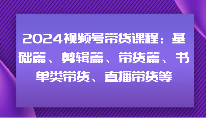 2024视频号带货课程：基础篇、剪辑篇、带货篇、书单类带货、直播带货等-腾渊网创