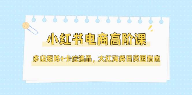 小红书电商高阶课，多店矩阵+卡位选品，大红海类目突围指南(更新5月)-腾渊网创
