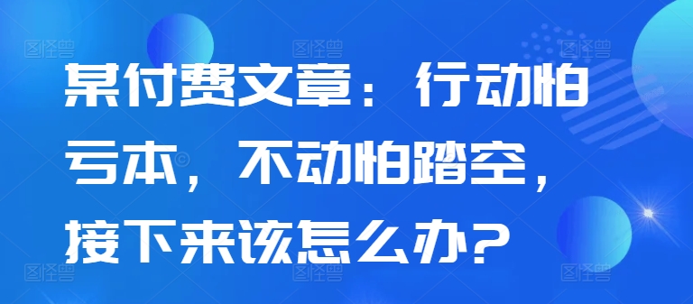 某付费文章：行动怕亏本，不动怕踏空，接下来该怎么办?-腾渊网创