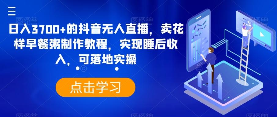 日入3700+的抖音无人直播，卖花样早餐粥制作教程，实现睡后收入，可落地实操【揭秘】-腾渊论坛