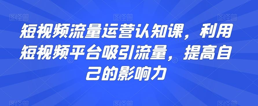 短视频流量运营认知课，利用短视频平台吸引流量，提高自己的影响力-腾渊论坛