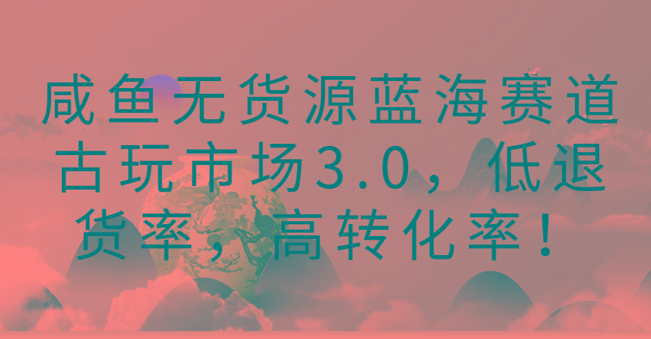 咸鱼无货源蓝海赛道古玩市场3.0，低退货率，高转化率！-腾渊网创