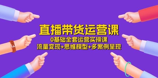 直播带货运营课，0基础全套运营实操课 流量变现+思维模型+多案例呈现-34节-腾渊网创