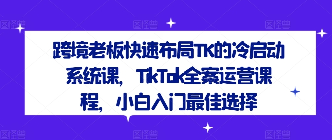 跨境老板快速布局TK的冷启动系统课，TikTok全案运营课程，小白入门最佳选择-腾渊论坛