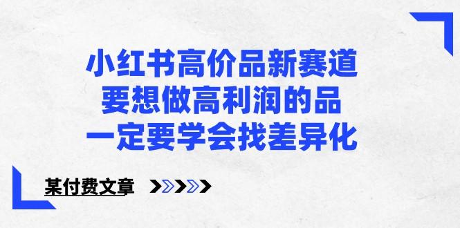 某公众号付费文章-小红书高价品新赛道，要想做高利润的品，一定要学会找差异化！-腾渊论坛