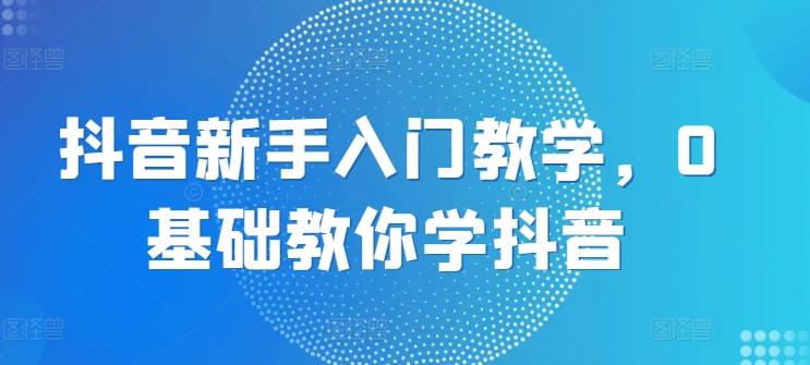 抖音新手入门教学，0基础教你学抖音-腾渊网创