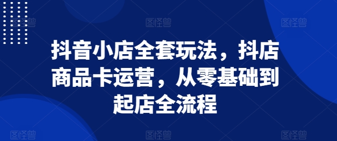 抖音小店全套玩法，抖店商品卡运营，从零基础到起店全流程-腾渊网创
